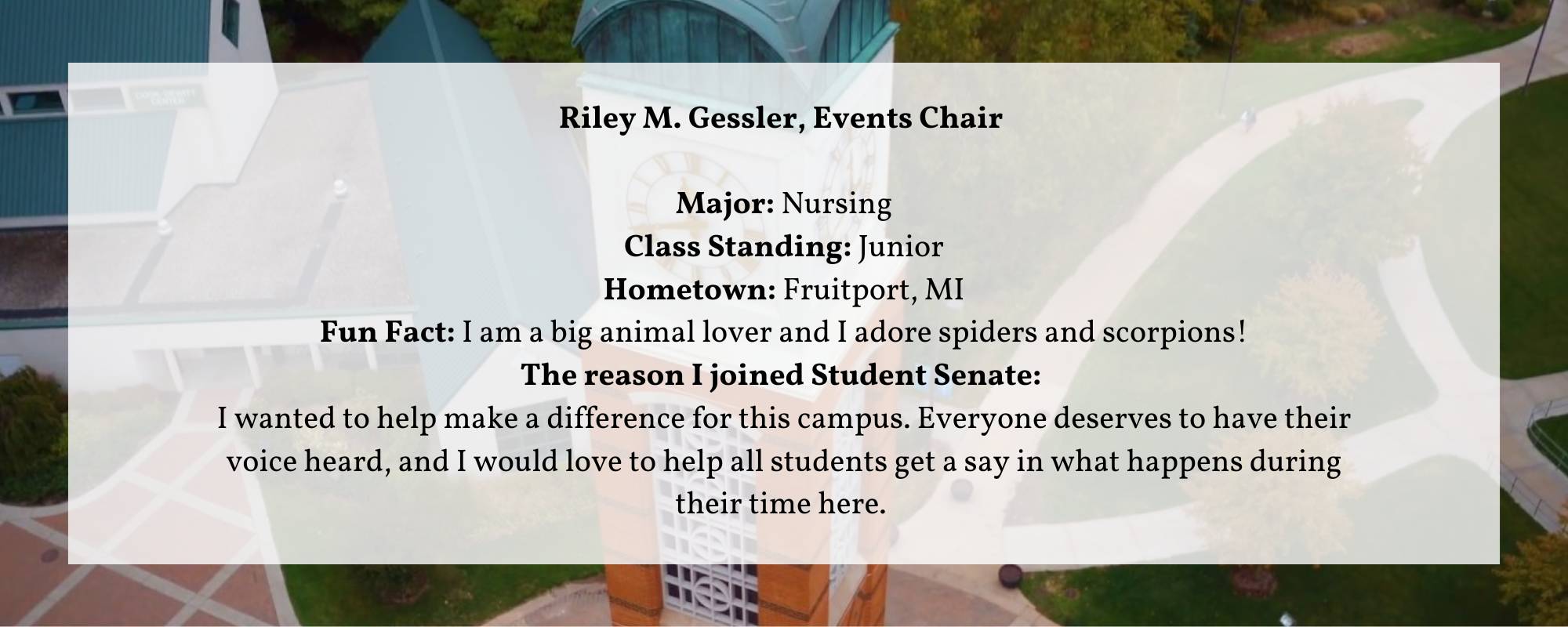 Riley M. Gessler, Events Chair Major: Nursing Class Standing: Junior Hometown: Fruitport, MI Fun Fact: I am a big animal lover and I adore spiders and scorpions! The reason I joined Student Senate:  I wanted to help make a difference for this campus. Everyone deserves to have their voice heard, and I would love to help all students get a say in what happens during their time here.